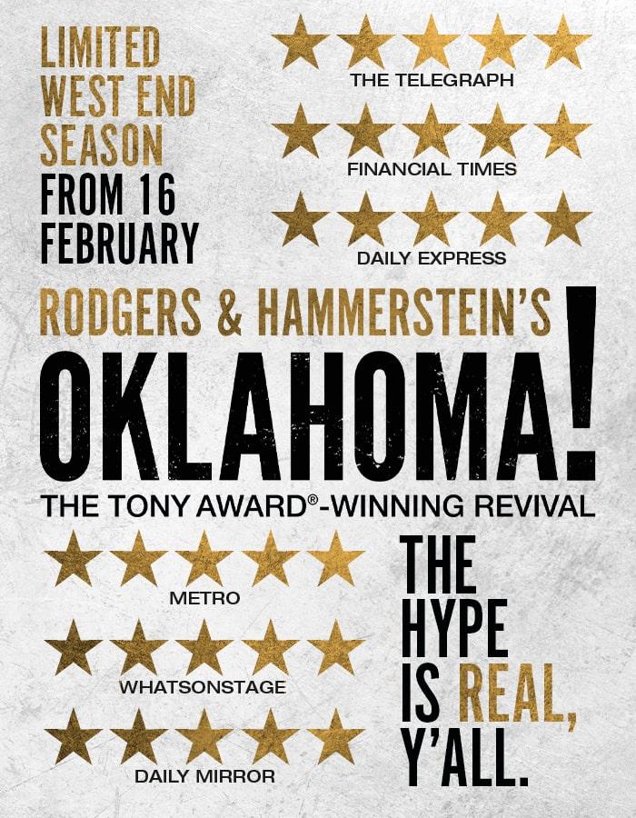 Sold out on broadway. sold out at the young vic. limited west end season from 16 february. five stars telegraph, five stars financial times, five stars daily expression. rodgers & hammerstein's oklahoma! the tony award-winning revival. five stars metro, five stars whats on stage, five stars daily mirror. the hype is real, y'all.