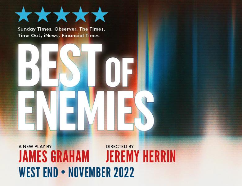 Best of Enemies West End transfer. Image description:  Text in front of colourful blurred background reads: Best of Enemies. A new play by James Graham. Directed by Jeremy Herrin. Five stars, Sunday Times, Observer, The Times, Time Out, iNews, Financial Times. West End, Autumn 2022.